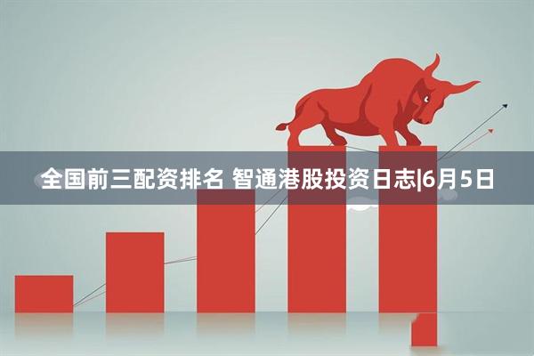 全国前三配资排名 智通港股投资日志|6月5日