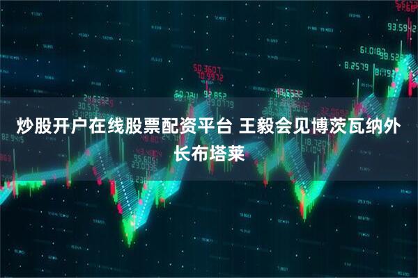 炒股开户在线股票配资平台 王毅会见博茨瓦纳外长布塔莱