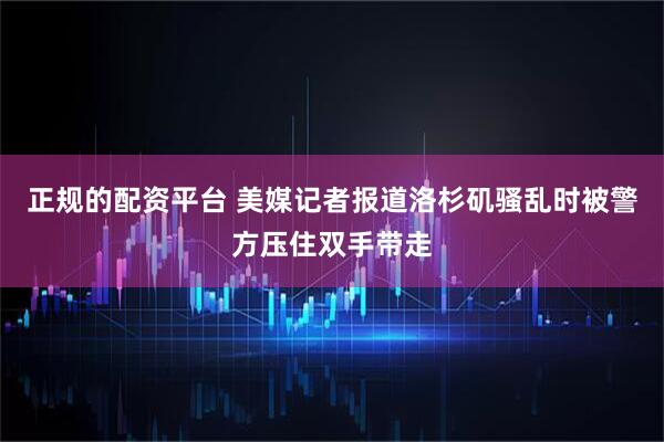 正规的配资平台 美媒记者报道洛杉矶骚乱时被警方压住双手带走