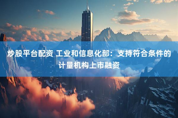 炒股平台配资 工业和信息化部：支持符合条件的计量机构上市融资