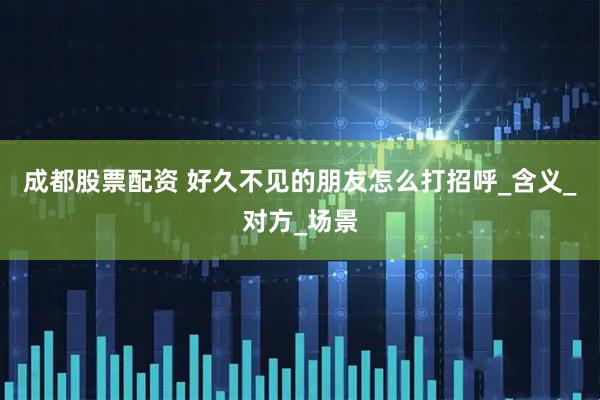 成都股票配资 好久不见的朋友怎么打招呼_含义_对方_场景