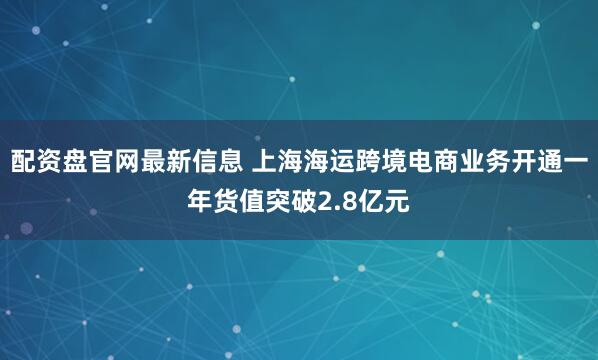 配资盘官网最新信息 上海海运跨境电商业务开通一年货值突破2.8亿元