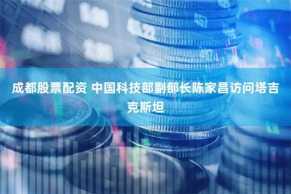 成都股票配资 中国科技部副部长陈家昌访问塔吉克斯坦