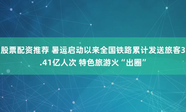 股票配资推荐 暑运启动以来全国铁路累计发送旅客3.41亿人次 特色旅游火“出圈”