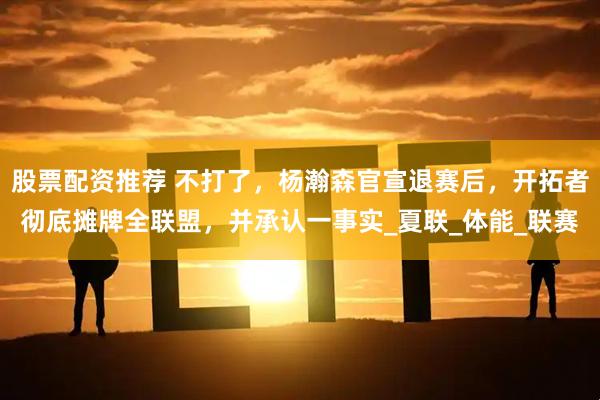 股票配资推荐 不打了，杨瀚森官宣退赛后，开拓者彻底摊牌全联盟，并承认一事实_夏联_体能_联赛