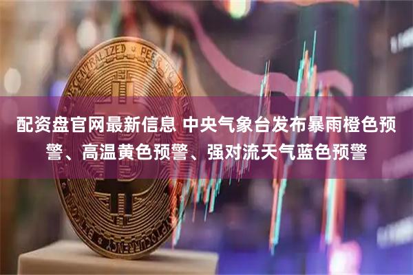 配资盘官网最新信息 中央气象台发布暴雨橙色预警、高温黄色预警、强对流天气蓝色预警