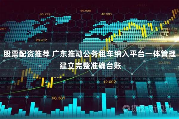 股票配资推荐 广东推动公务租车纳入平台一体管理 建立完整准确台账