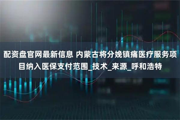 配资盘官网最新信息 内蒙古将分娩镇痛医疗服务项目纳入医保支付范围_技术_来源_呼和浩特