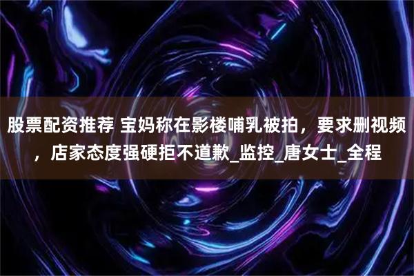 股票配资推荐 宝妈称在影楼哺乳被拍，要求删视频，店家态度强硬拒不道歉_监控_唐女士_全程