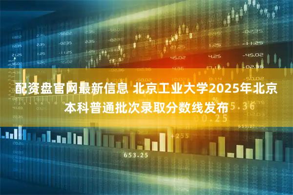 配资盘官网最新信息 北京工业大学2025年北京本科普通批次录取分数线发布