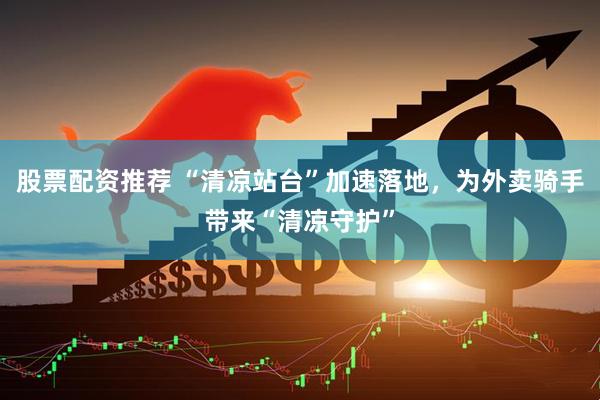 股票配资推荐 “清凉站台”加速落地，为外卖骑手带来“清凉守护”