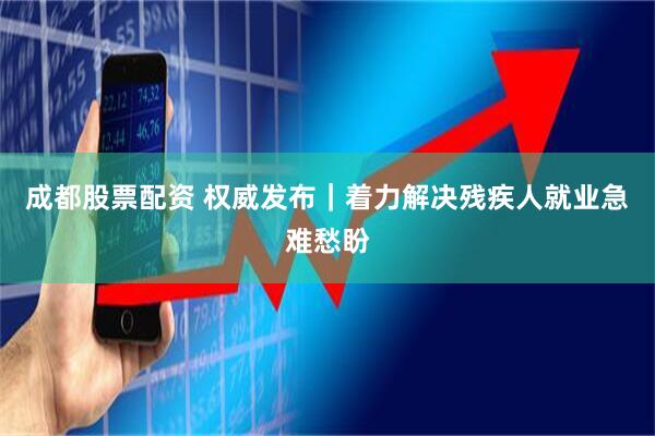 成都股票配资 权威发布｜着力解决残疾人就业急难愁盼