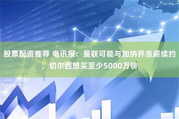 股票配资推荐 电讯报：曼联可能与加纳乔涨薪续约，切尔西想买至少5000万镑