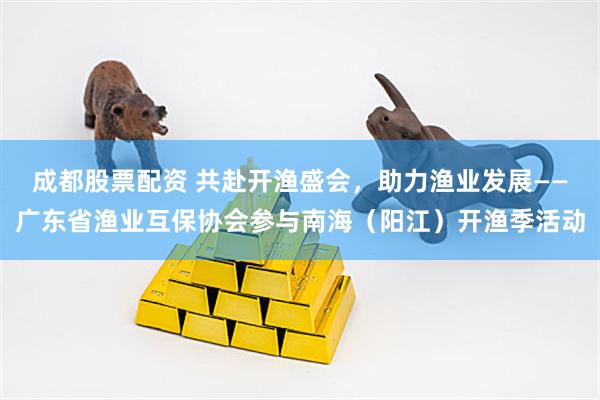 成都股票配资 共赴开渔盛会，助力渔业发展——广东省渔业互保协会参与南海（阳江）开渔季活动