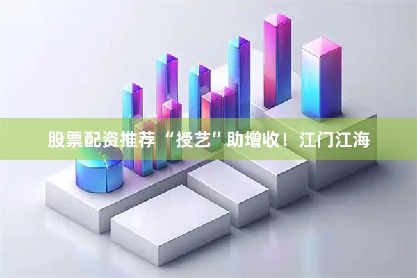 股票配资推荐 “授艺”助增收！江门江海