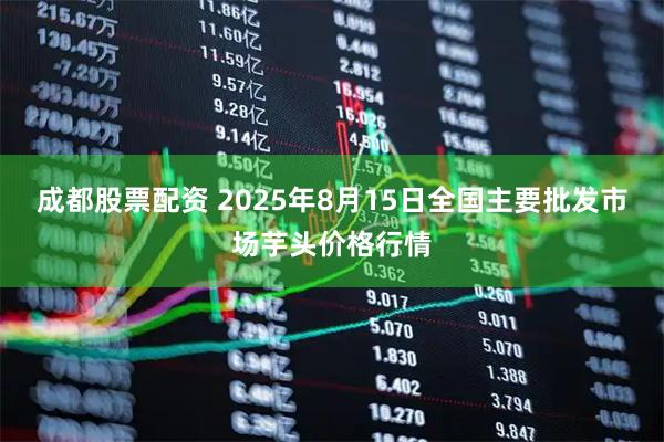 成都股票配资 2025年8月15日全国主要批发市场芋头价格行情