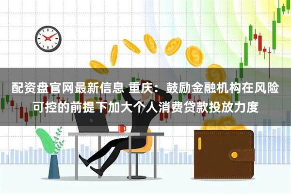 配资盘官网最新信息 重庆：鼓励金融机构在风险可控的前提下加大个人消费贷款投放力度