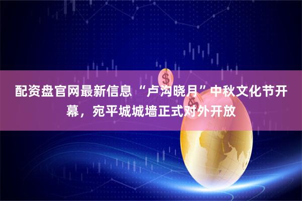 配资盘官网最新信息 “卢沟晓月”中秋文化节开幕，宛平城城墙正式对外开放
