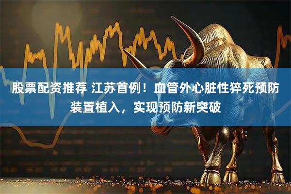 股票配资推荐 江苏首例！血管外心脏性猝死预防装置植入，实现预防新突破