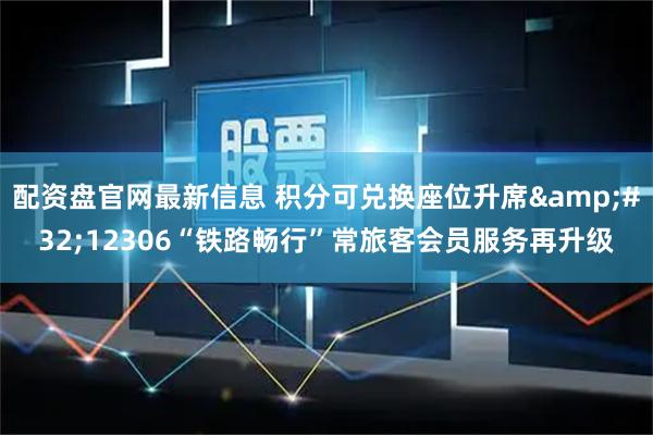 配资盘官网最新信息 积分可兑换座位升席 12306“铁路畅行”常旅客会员服务再升级