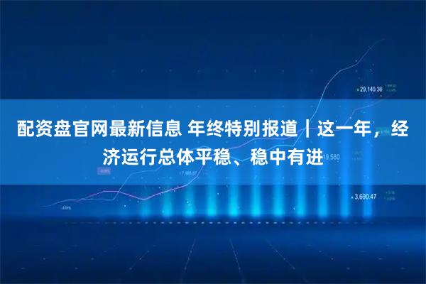 配资盘官网最新信息 年终特别报道｜这一年，经济运行总体平稳、稳中有进