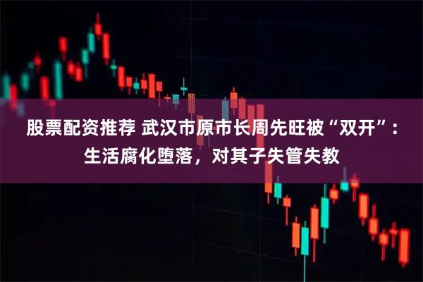 股票配资推荐 武汉市原市长周先旺被“双开”：生活腐化堕落，对其子失管失教