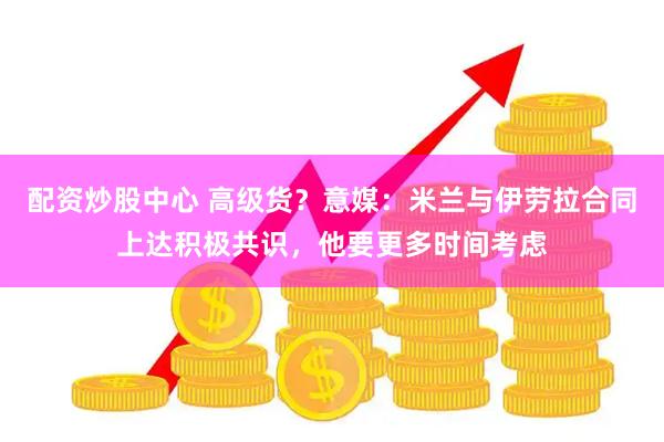 配资炒股中心 高级货？意媒：米兰与伊劳拉合同上达积极共识，他要更多时间考虑