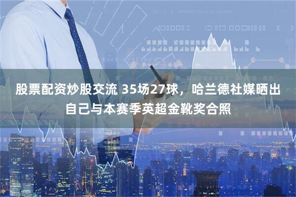 股票配资炒股交流 35场27球，哈兰德社媒晒出自己与本赛季英超金靴奖合照