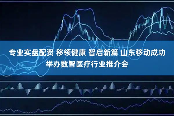专业实盘配资 移领健康 智启新篇 山东移动成功举办数智医疗行业推介会
