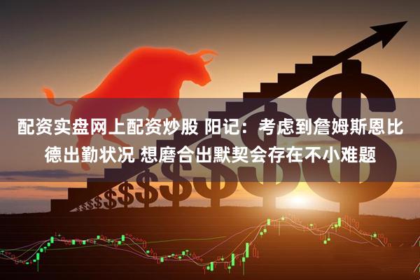 配资实盘网上配资炒股 阳记：考虑到詹姆斯恩比德出勤状况 想磨合出默契会存在不小难题