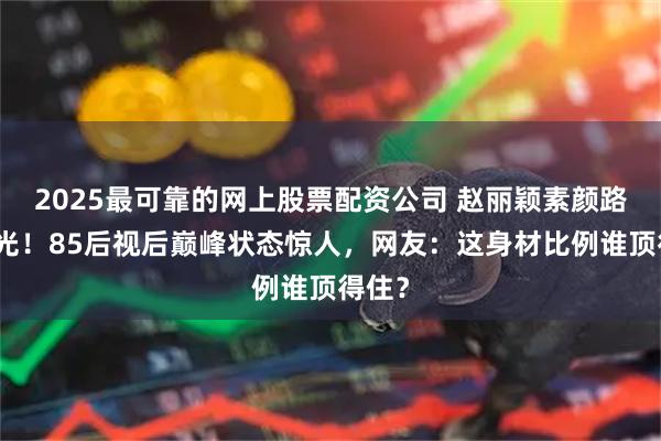 2025最可靠的网上股票配资公司 赵丽颖素颜路透曝光！85后视后巅峰状态惊人，网友：这身材比例谁顶得住？
