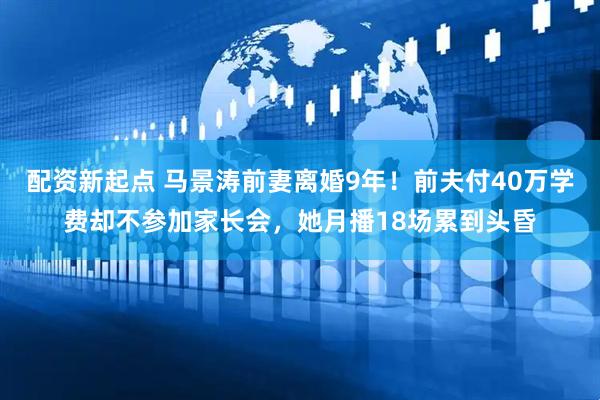 配资新起点 马景涛前妻离婚9年！前夫付40万学费却不参加家长会，她月播18场累到头昏