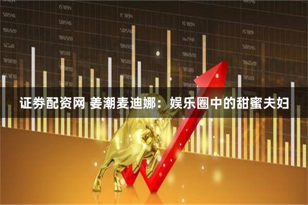 证劵配资网 姜潮麦迪娜：娱乐圈中的甜蜜夫妇
