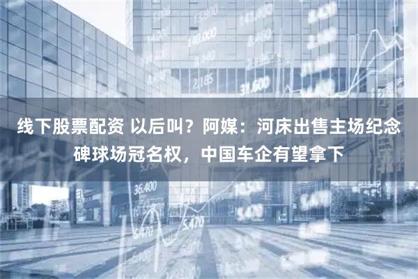 线下股票配资 以后叫？阿媒：河床出售主场纪念碑球场冠名权，中国车企有望拿下