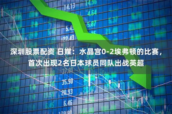 深圳股票配资 日媒：水晶宫0-2埃弗顿的比赛，首次出现2名日本球员同队出战英超
