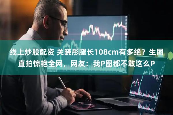 线上炒股配资 关晓彤腿长108cm有多绝？生图直拍惊艳全网，网友：我P图都不敢这么P