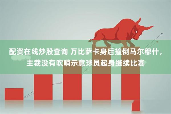 配资在线炒股查询 万比萨卡身后撞倒马尔穆什，主裁没有吹哨示意球员起身继续比赛