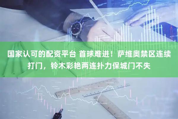 国家认可的配资平台 首球难进！萨维奥禁区连续打门，铃木彩艳两连扑力保城门不失