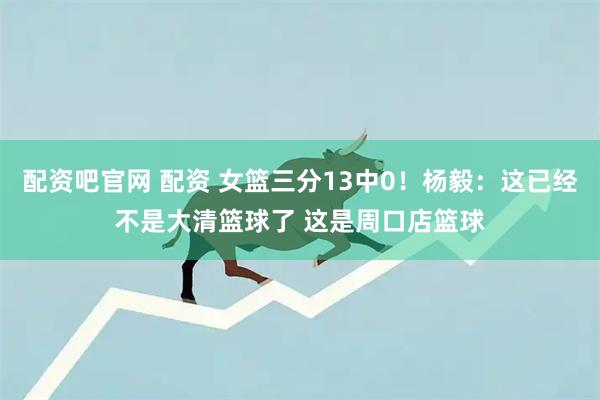 配资吧官网 配资 女篮三分13中0！杨毅：这已经不是大清篮球了 这是周口店篮球