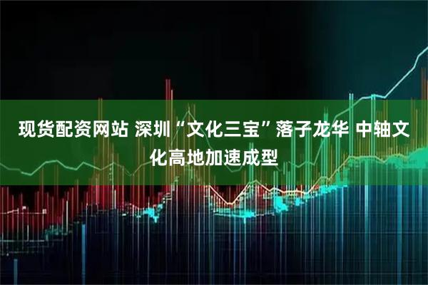 现货配资网站 深圳“文化三宝”落子龙华 中轴文化高地加速成型